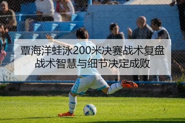 覃海洋蛙泳200米决赛战术复盘 战术智慧与细节决定成败